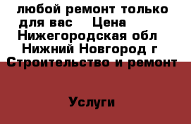 любой ремонт только для вас. › Цена ­ 100 - Нижегородская обл., Нижний Новгород г. Строительство и ремонт » Услуги   . Нижегородская обл.,Нижний Новгород г.